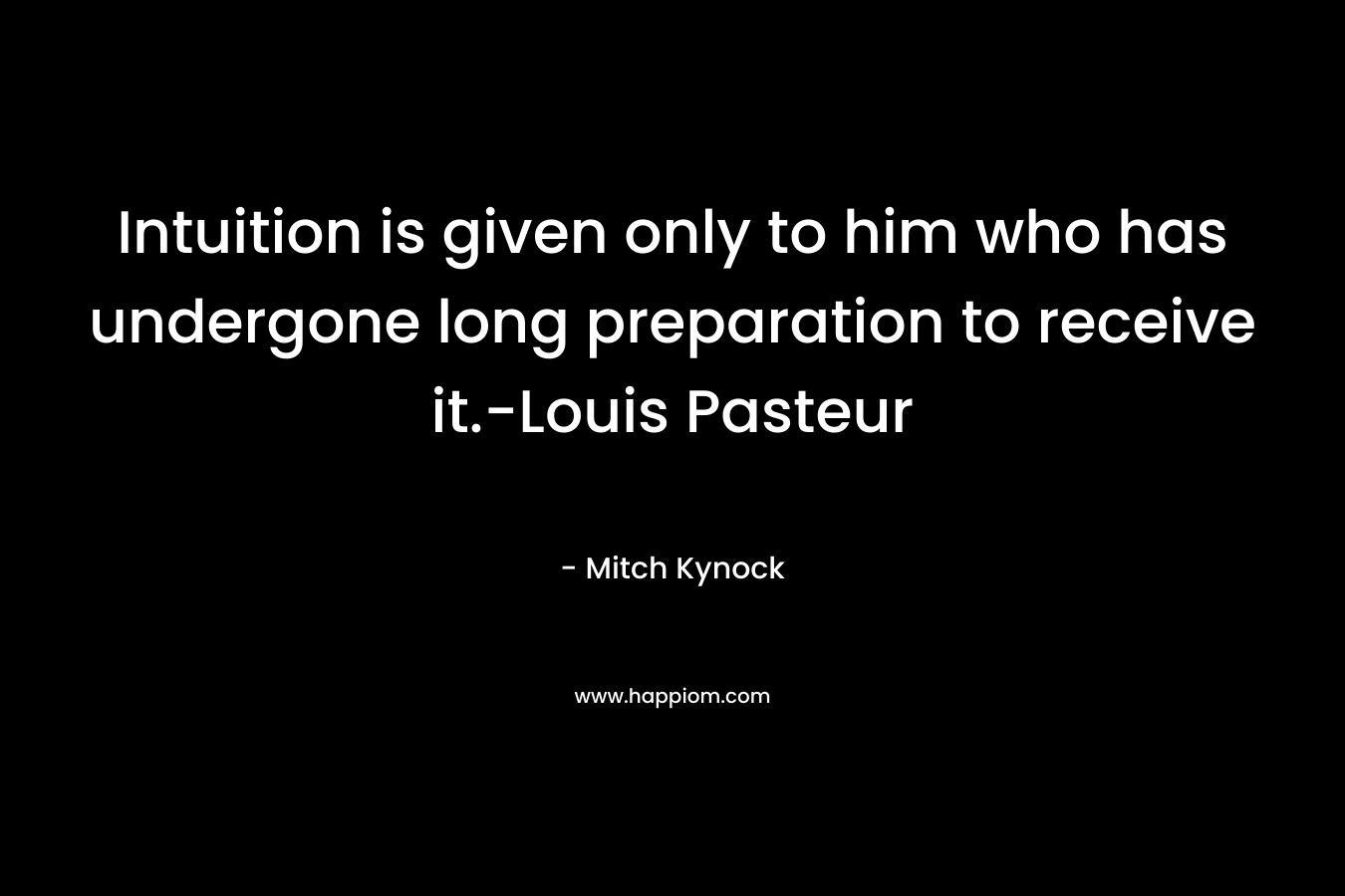 Intuition is given only to him who has undergone long preparation to receive it.-Louis Pasteur – Mitch Kynock