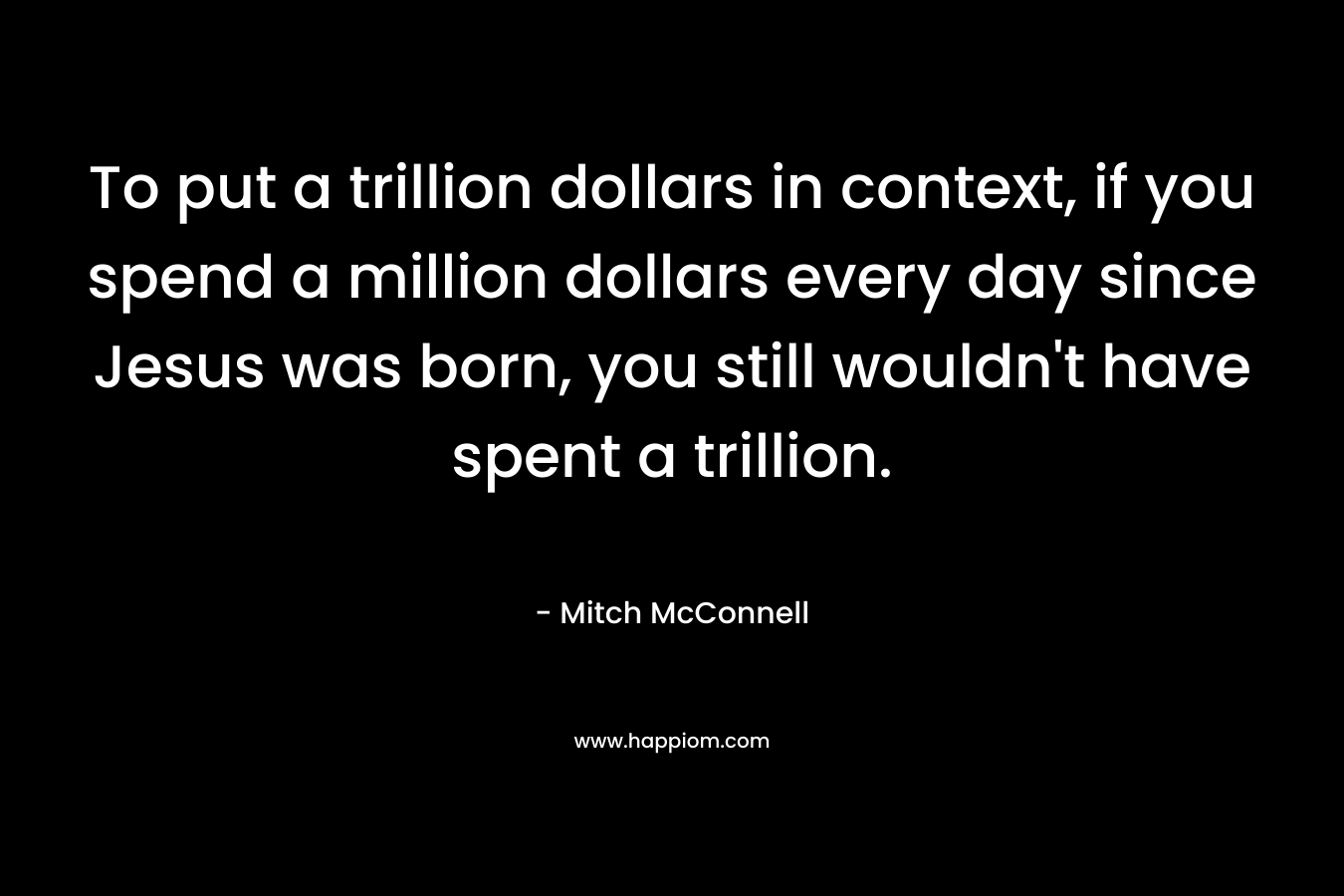 To put a trillion dollars in context, if you spend a million dollars every day since Jesus was born, you still wouldn’t have spent a trillion. – Mitch McConnell