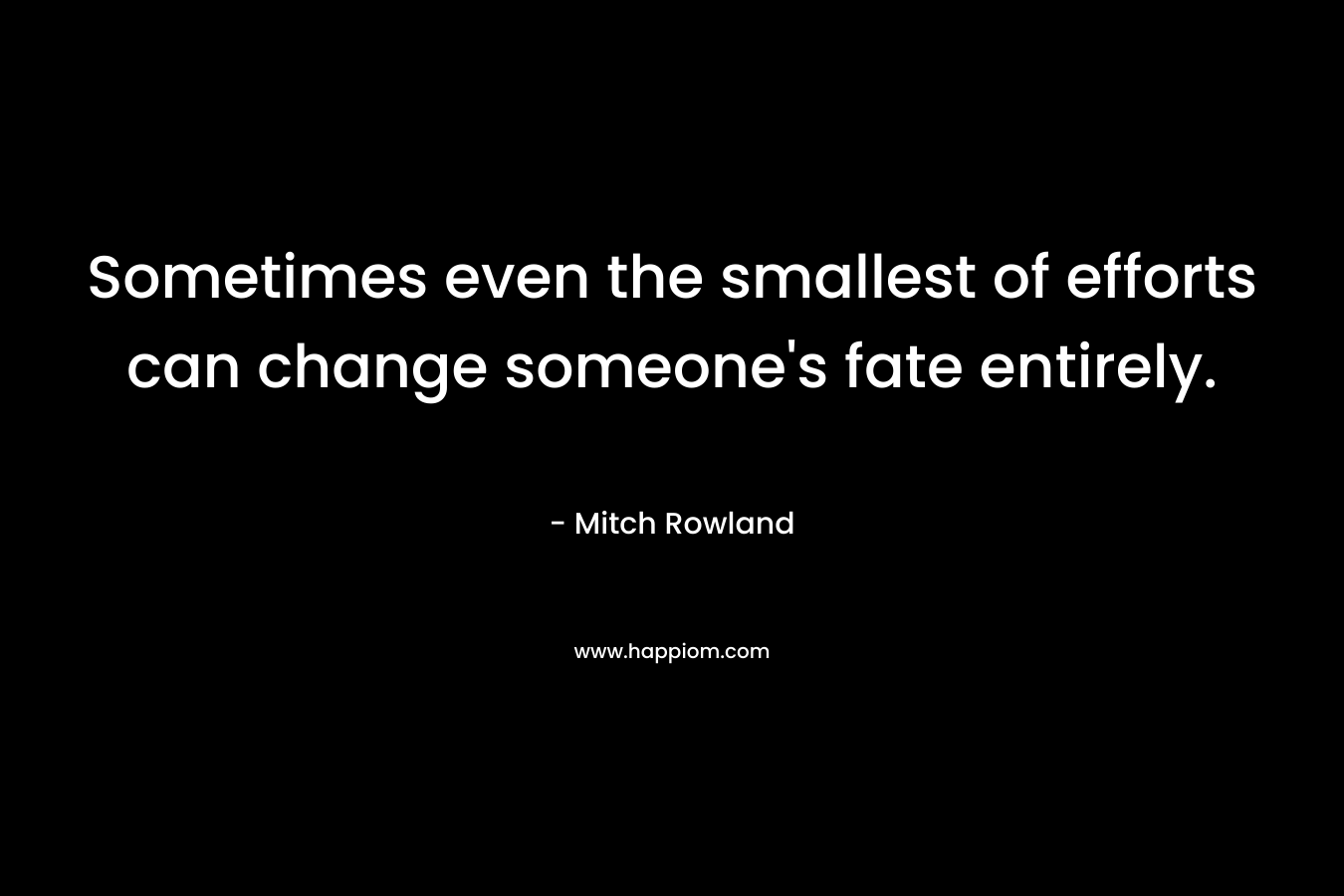 Sometimes even the smallest of efforts can change someone’s fate entirely. – Mitch Rowland