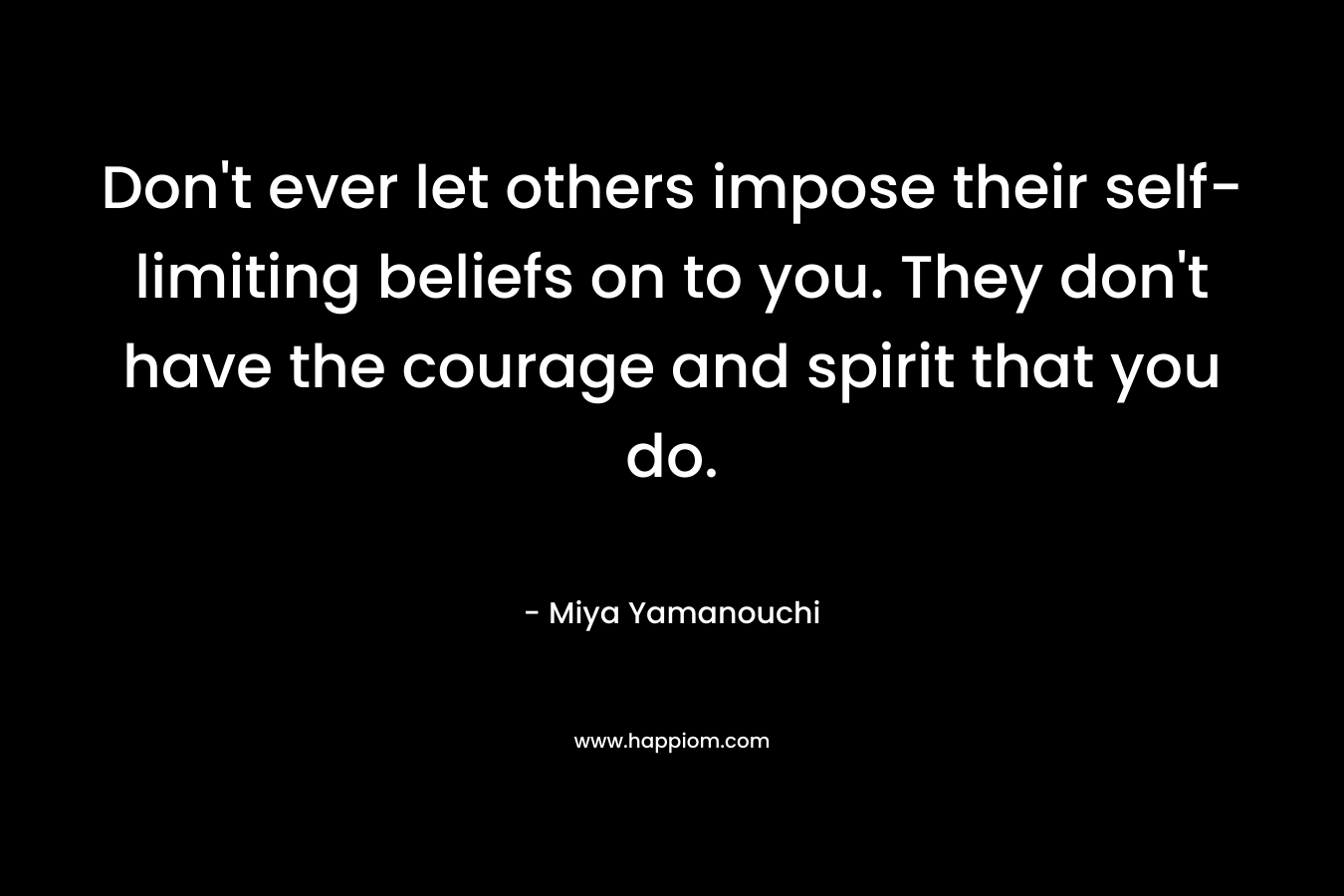 Don't ever let others impose their self-limiting beliefs on to you. They don't have the courage and spirit that you do.