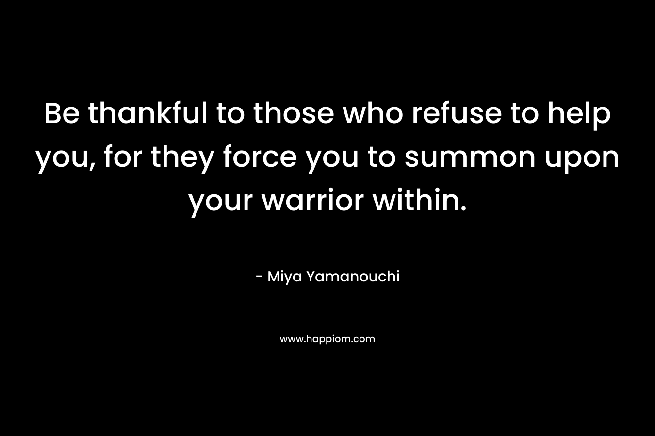 Be thankful to those who refuse to help you, for they force you to summon upon your warrior within.