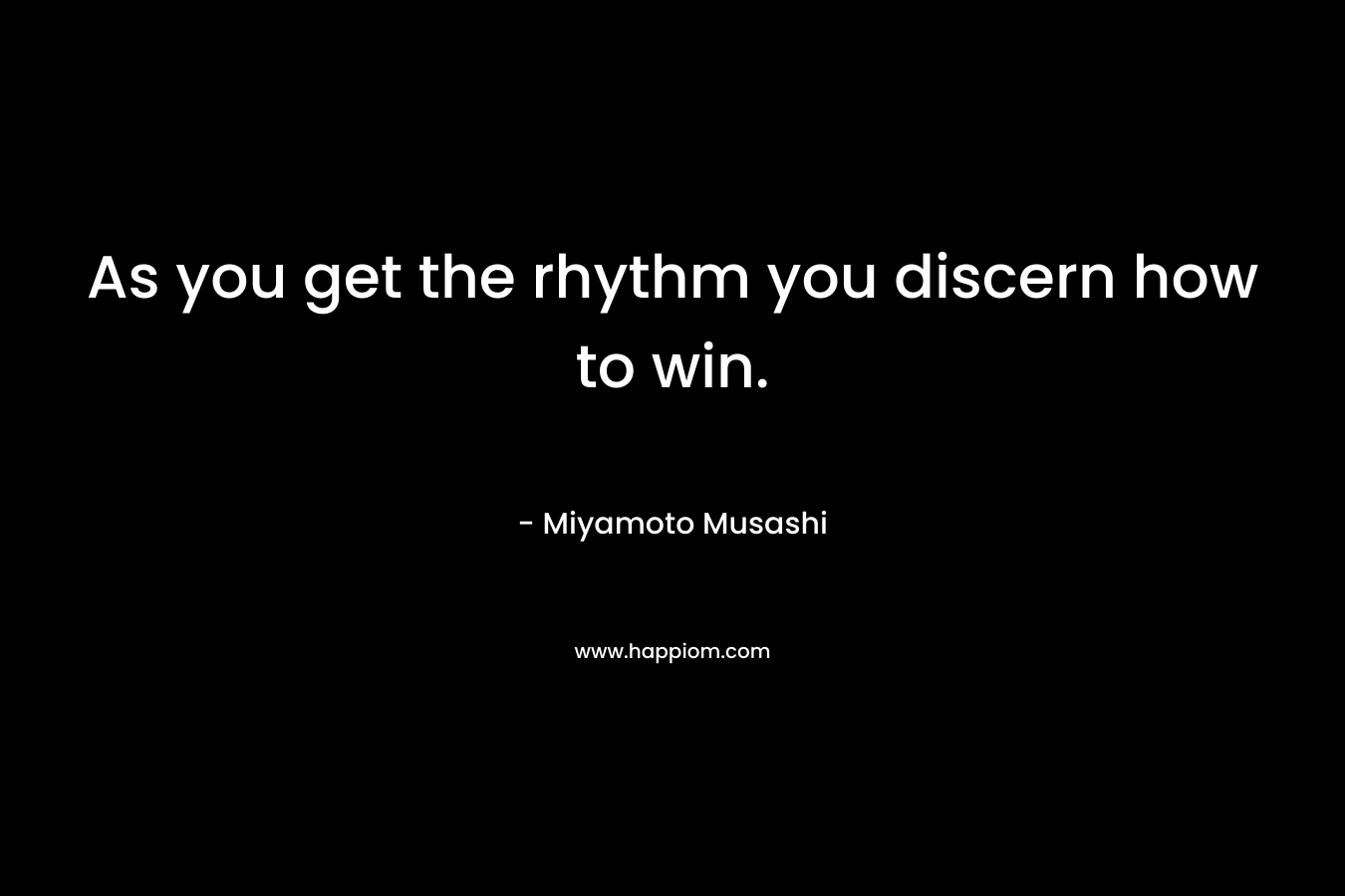 As you get the rhythm you discern how to win. – Miyamoto Musashi