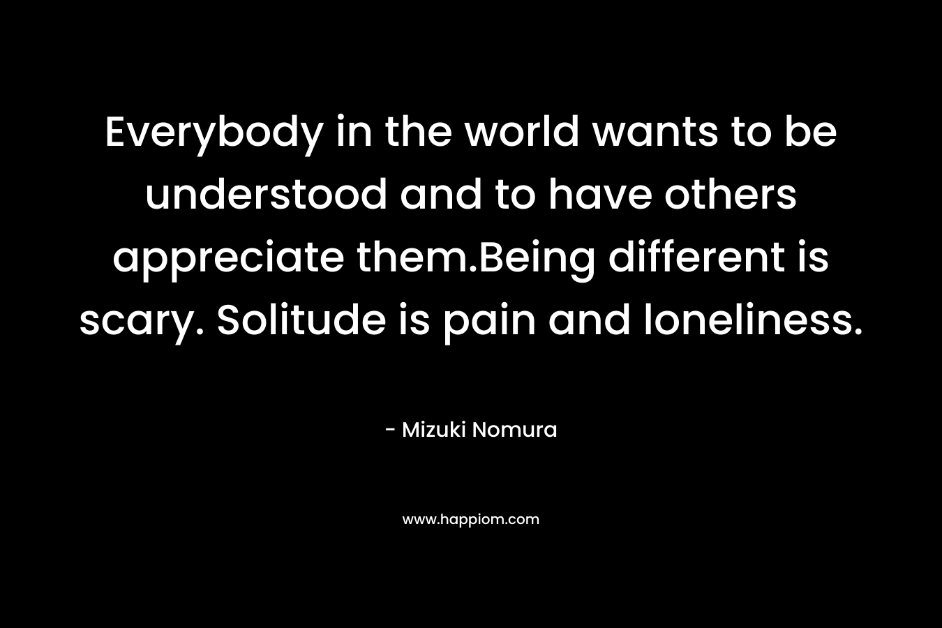 Everybody in the world wants to be understood and to have others appreciate them.Being different is scary. Solitude is pain and loneliness. – Mizuki Nomura