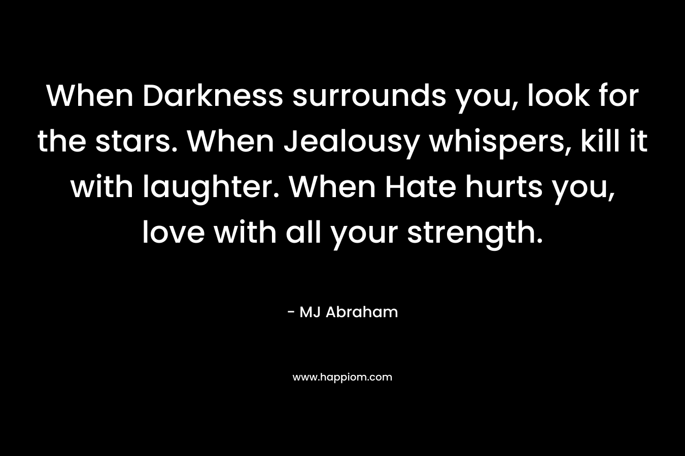 When Darkness surrounds you, look for the stars. When Jealousy whispers, kill it with laughter. When Hate hurts you, love with all your strength.