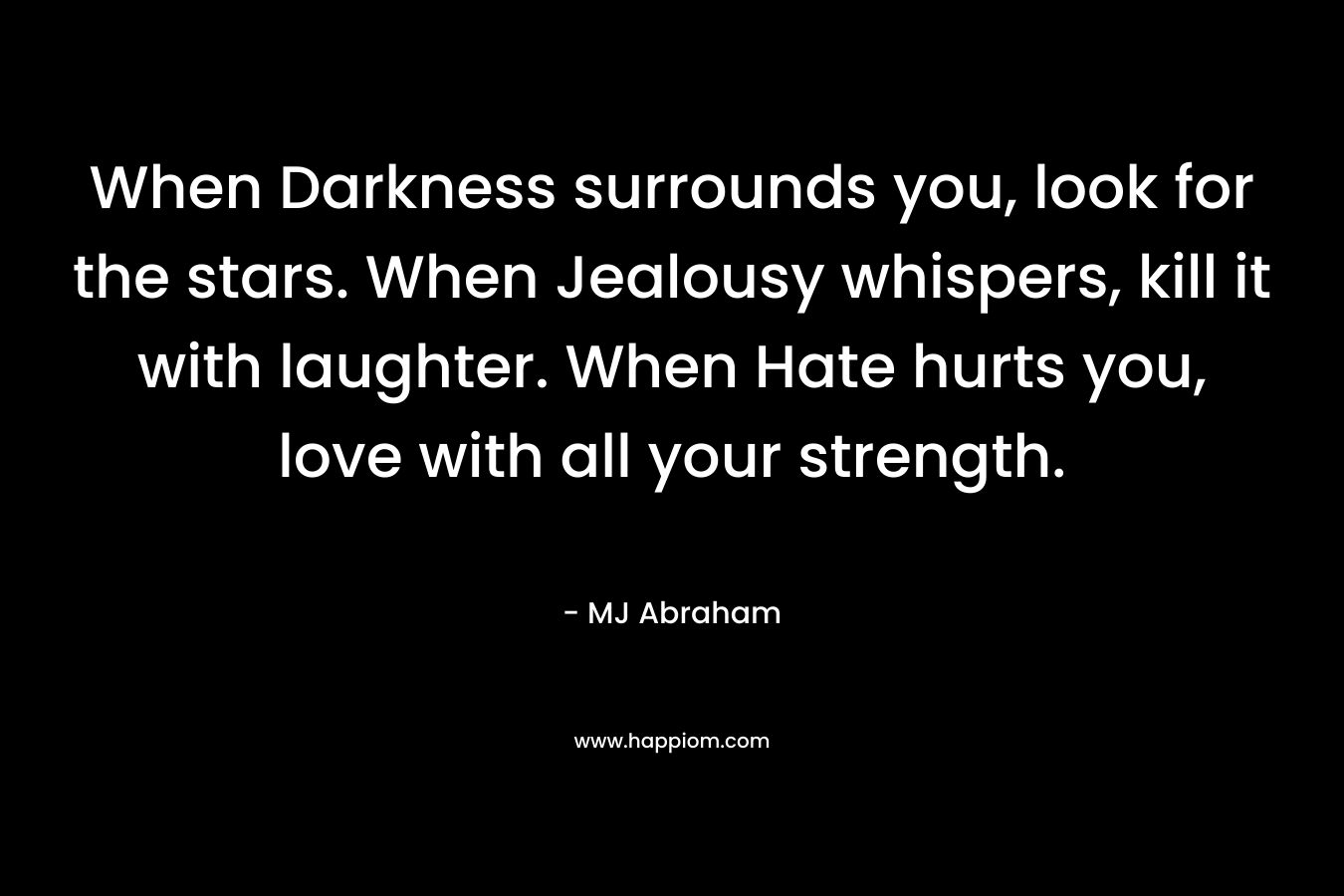 When Darkness surrounds you, look for the stars. When Jealousy whispers, kill it with laughter. When Hate hurts you, love with all your strength. – MJ Abraham