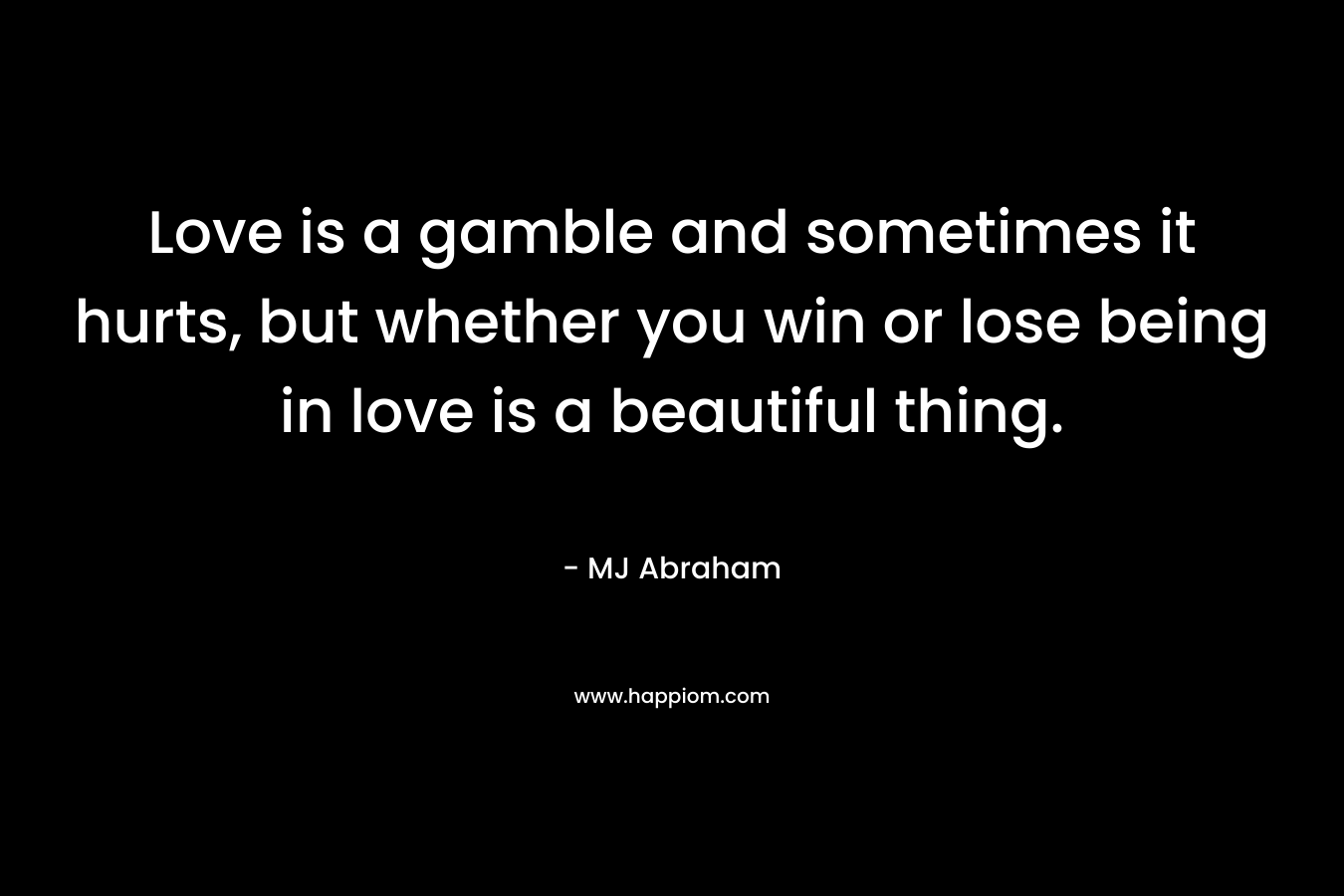 Love is a gamble and sometimes it hurts, but whether you win or lose being in love is a beautiful thing. – MJ Abraham