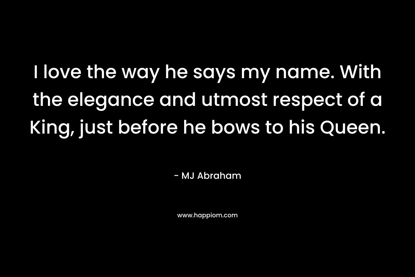I love the way he says my name. With the elegance and utmost respect of a King, just before he bows to his Queen. – MJ Abraham