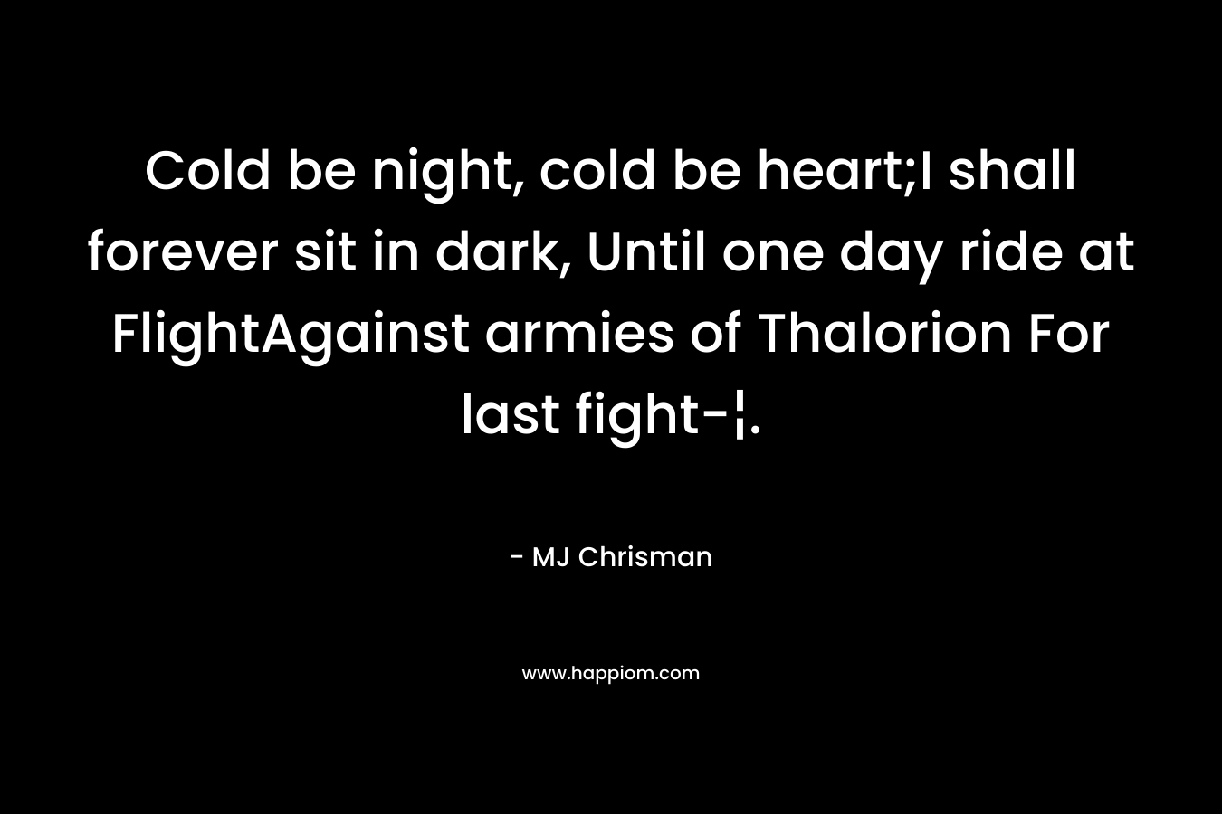 Cold be night, cold be heart;I shall forever sit in dark, Until one day ride at FlightAgainst armies of Thalorion For last fight-¦. – MJ Chrisman