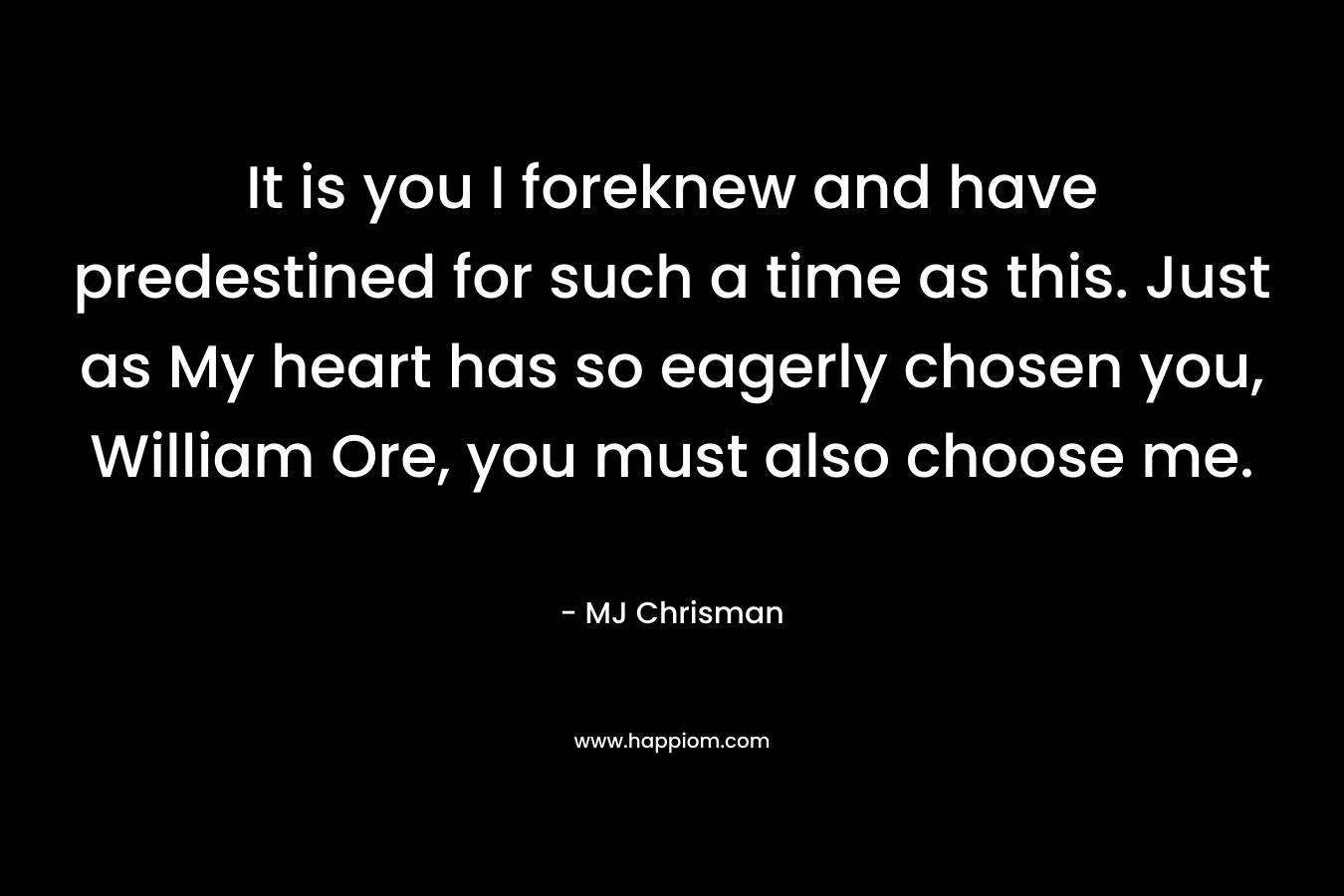 It is you I foreknew and have predestined for such a time as this. Just as My heart has so eagerly chosen you, William Ore, you must also choose me. – MJ Chrisman