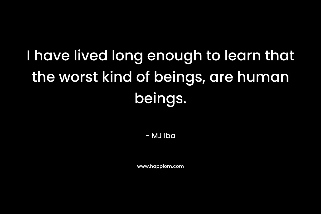 I have lived long enough to learn that the worst kind of beings, are human beings. – MJ Iba