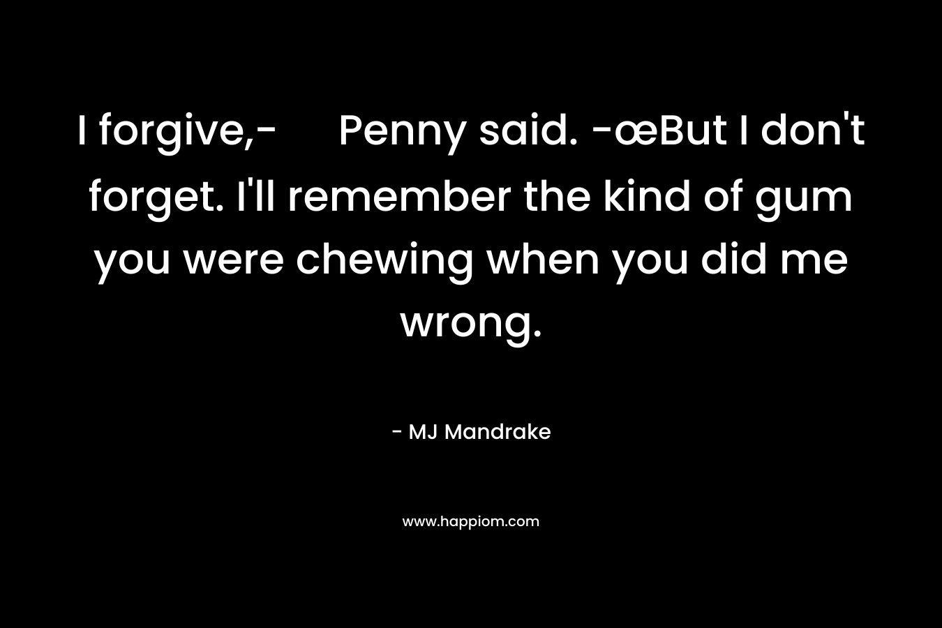 I forgive,- Penny said. -œBut I don’t forget. I’ll remember the kind of gum you were chewing when you did me wrong. – MJ Mandrake