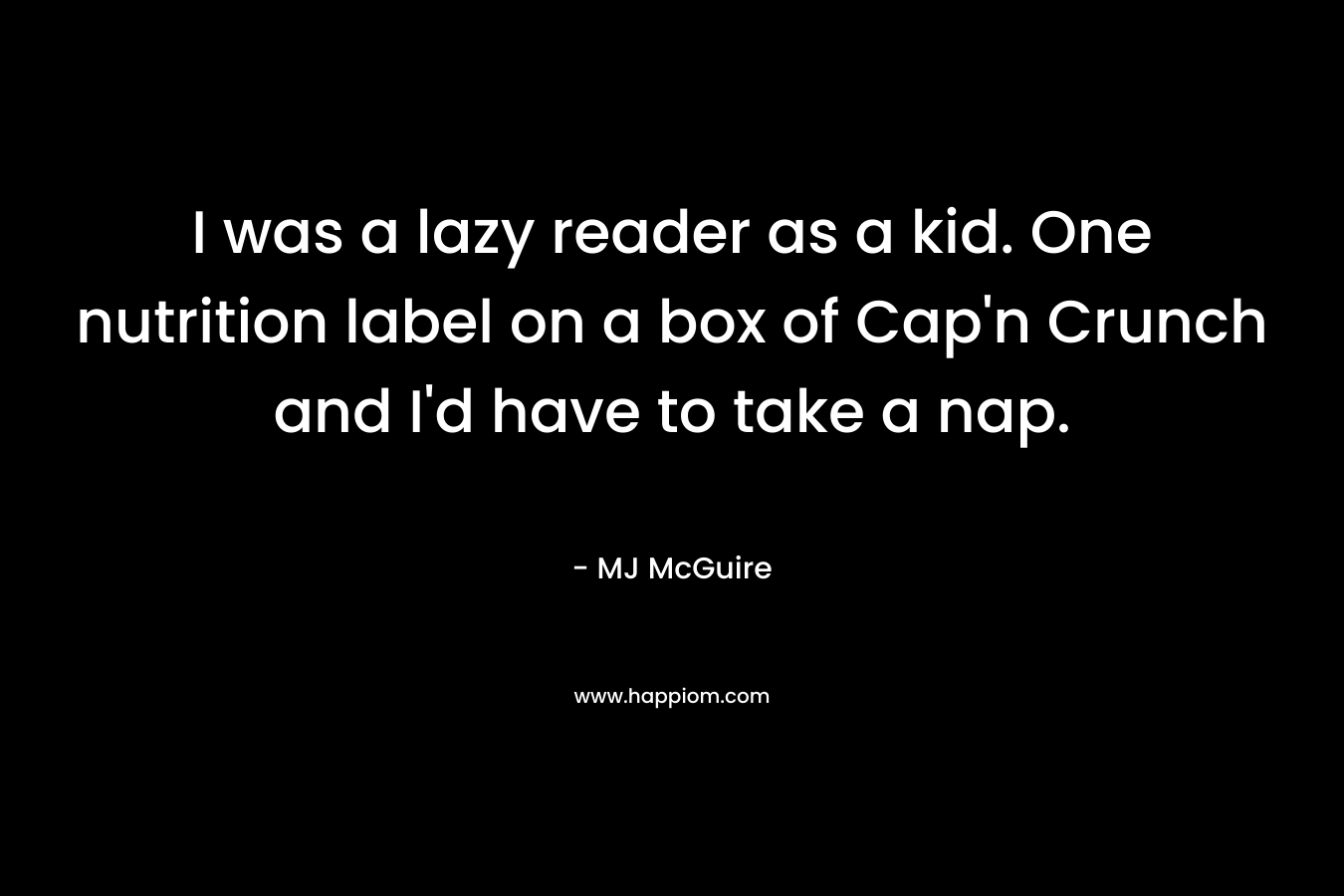 I was a lazy reader as a kid. One nutrition label on a box of Cap’n Crunch and I’d have to take a nap. – MJ McGuire