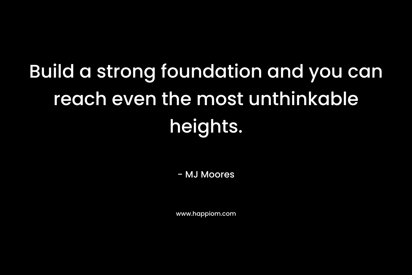 Build a strong foundation and you can reach even the most unthinkable heights. – MJ Moores