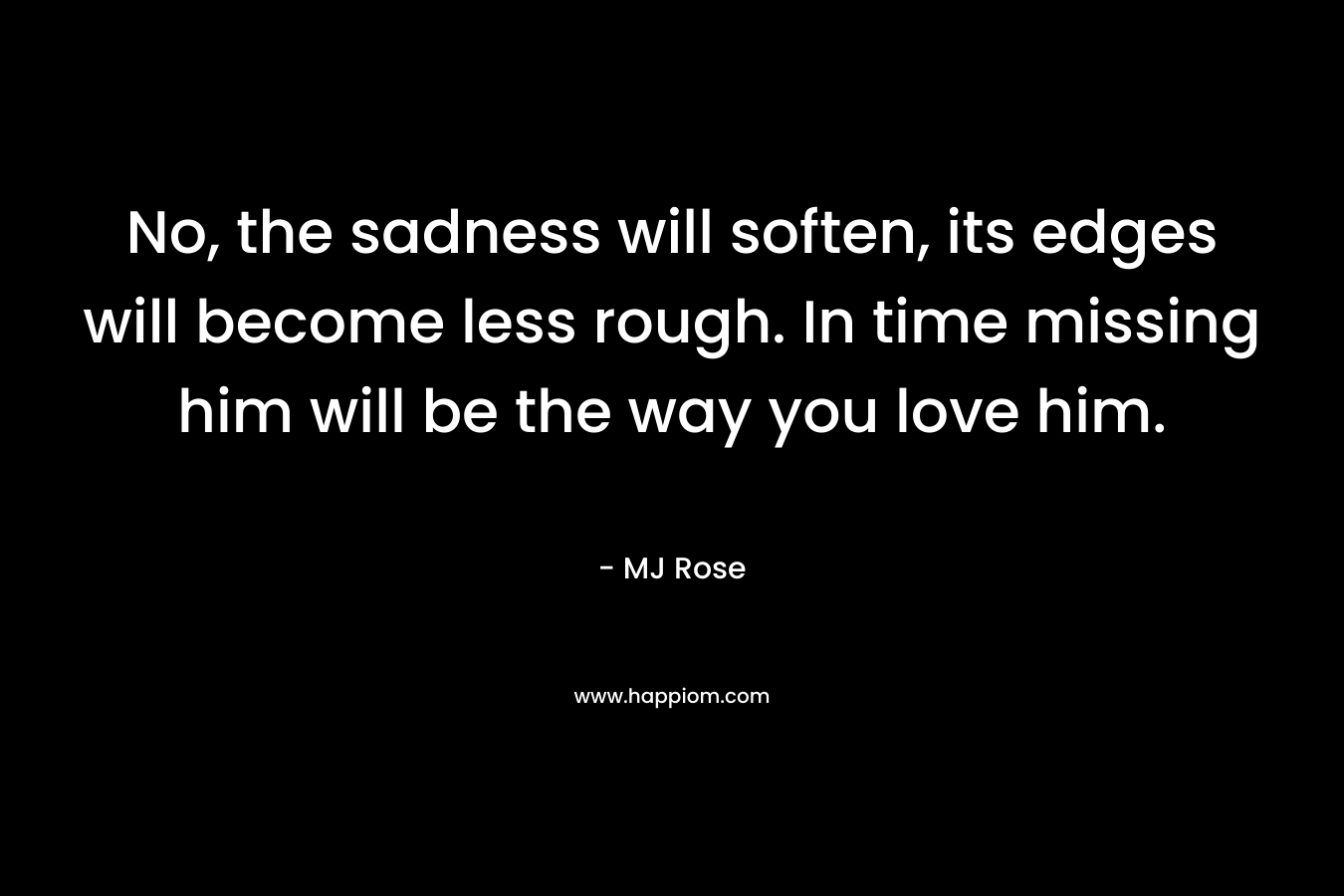No, the sadness will soften, its edges will become less rough. In time missing him will be the way you love him. – MJ Rose