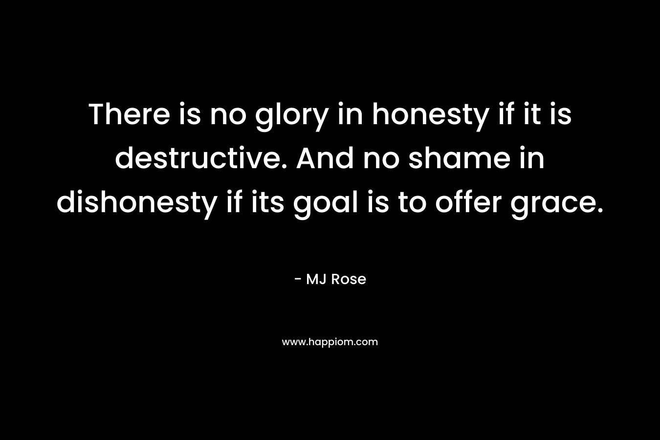 There is no glory in honesty if it is destructive. And no shame in dishonesty if its goal is to offer grace. – MJ Rose