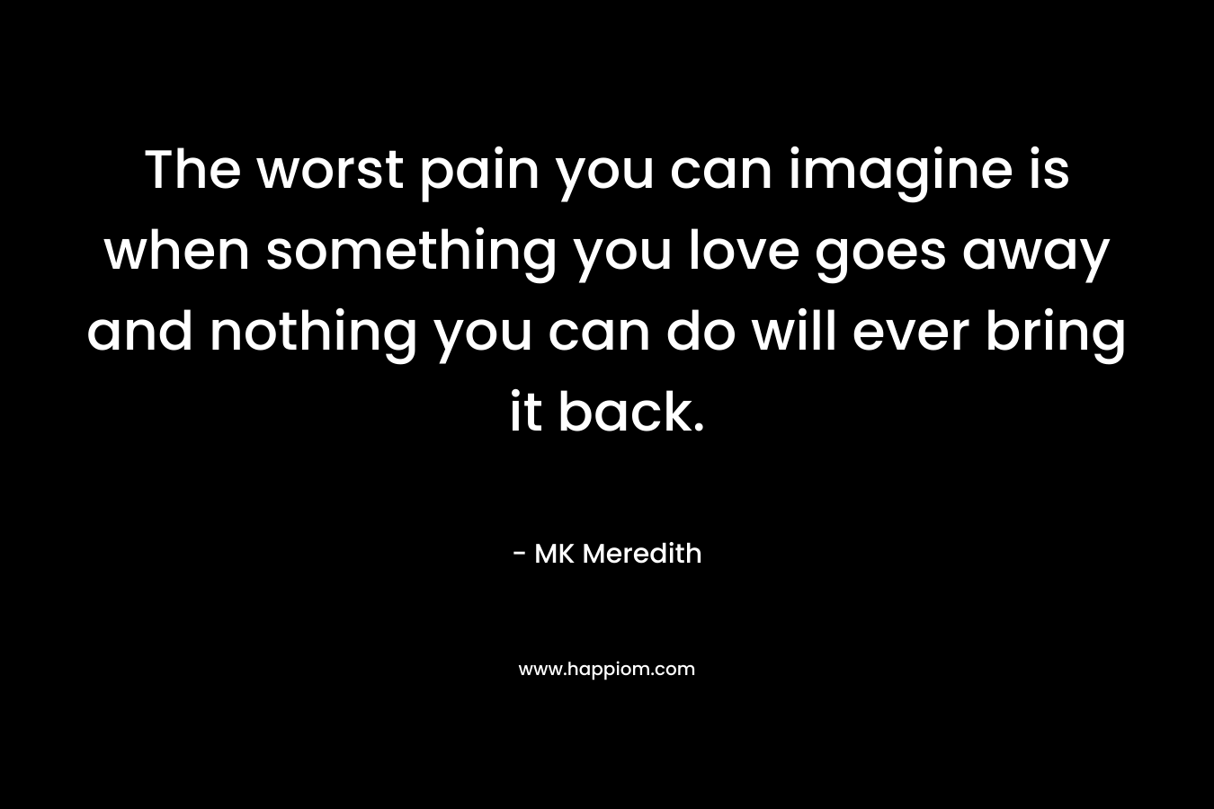 The worst pain you can imagine is when something you love goes away and nothing you can do will ever bring it back.