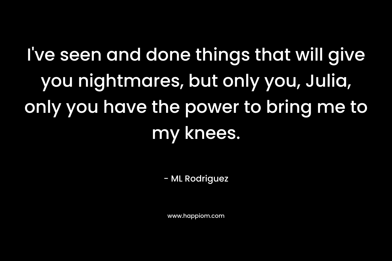 I’ve seen and done things that will give you nightmares, but only you, Julia, only you have the power to bring me to my knees. – ML Rodriguez