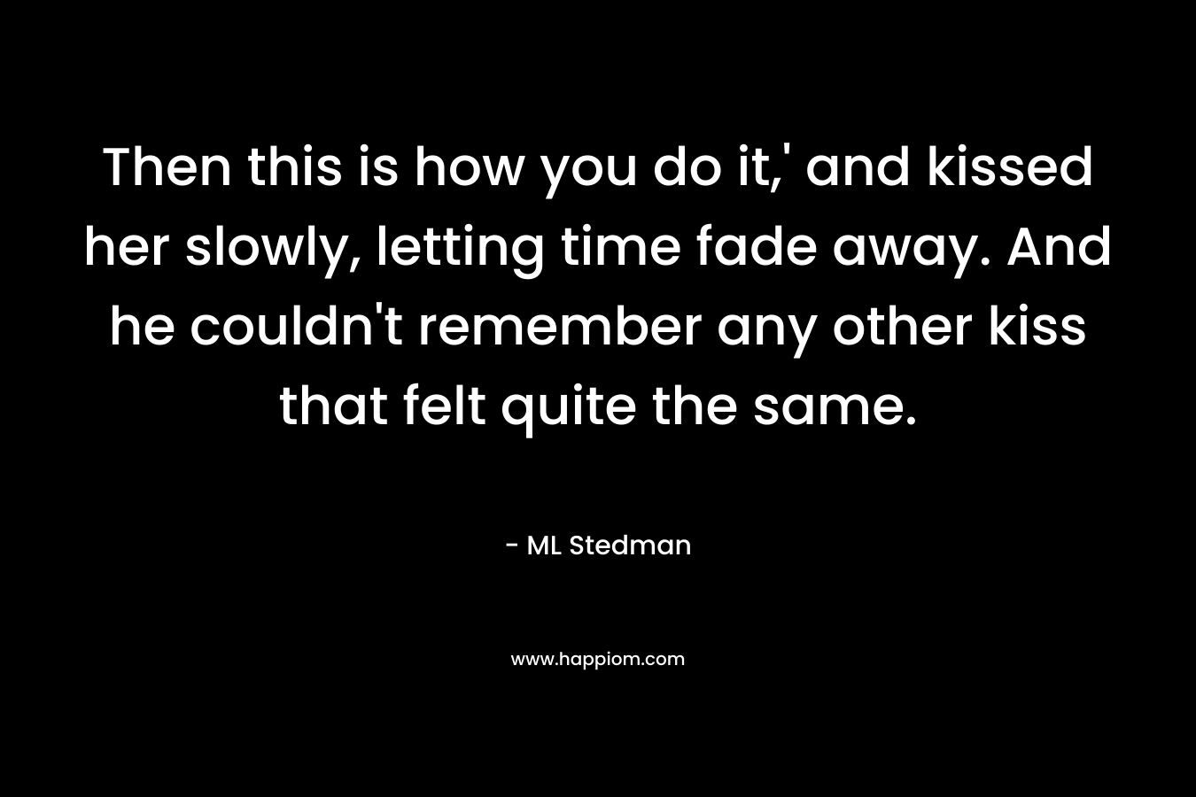 Then this is how you do it,’ and kissed her slowly, letting time fade away. And he couldn’t remember any other kiss that felt quite the same. – ML Stedman