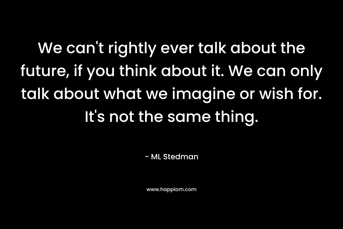 We can’t rightly ever talk about the future, if you think about it. We can only talk about what we imagine or wish for. It’s not the same thing. – ML Stedman