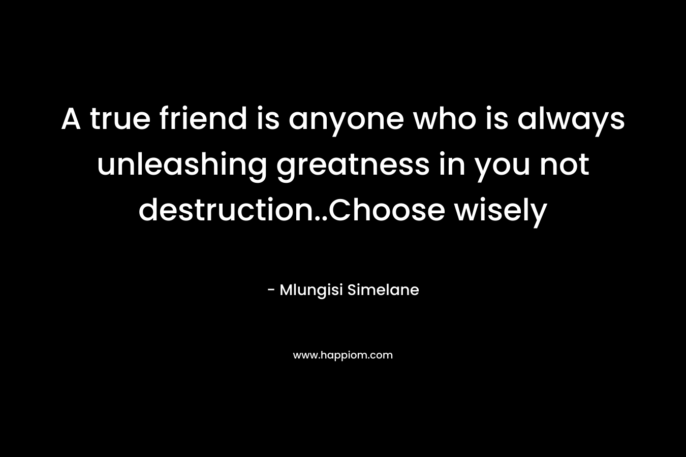 A true friend is anyone who is always unleashing greatness in you not destruction..Choose wisely – Mlungisi Simelane