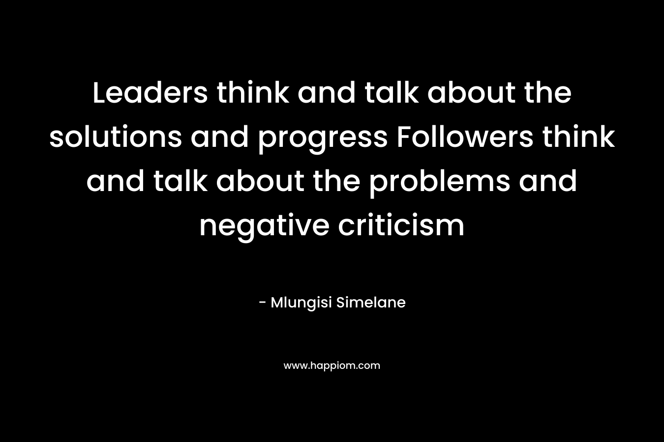 Leaders think and talk about the solutions and progress Followers think and talk about the problems and negative criticism – Mlungisi Simelane