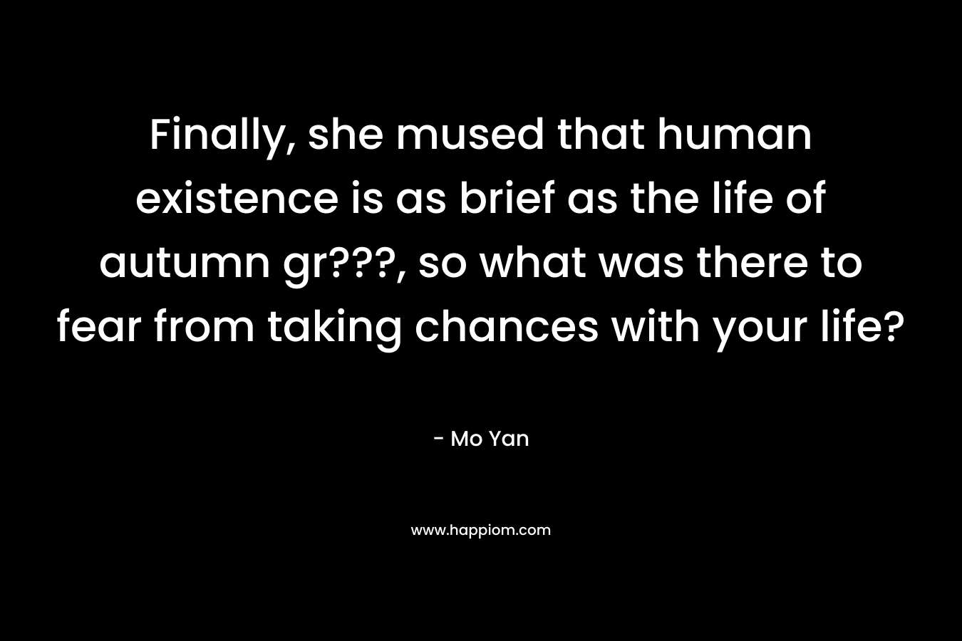 Finally, she mused that human existence is as brief as the life of autumn gr???, so what was there to fear from taking chances with your life? – Mo Yan