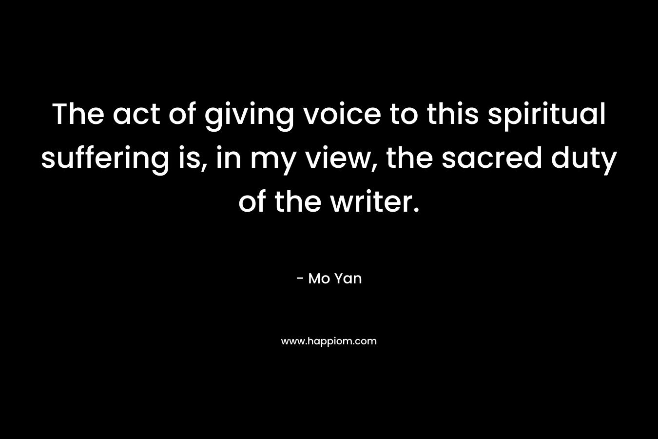 The act of giving voice to this spiritual suffering is, in my view, the sacred duty of the writer. – Mo Yan