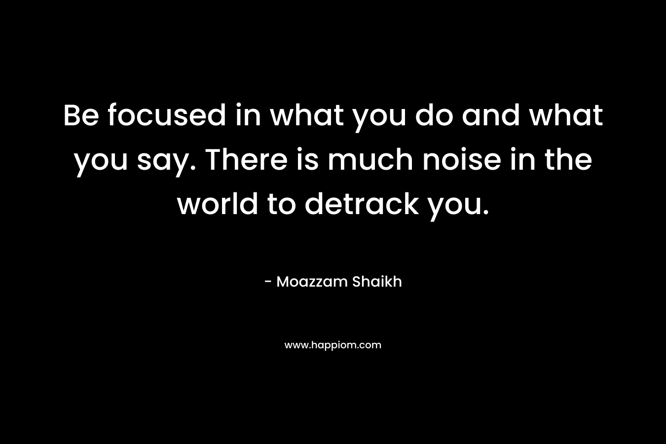 Be focused in what you do and what you say. There is much noise in the world to detrack you.