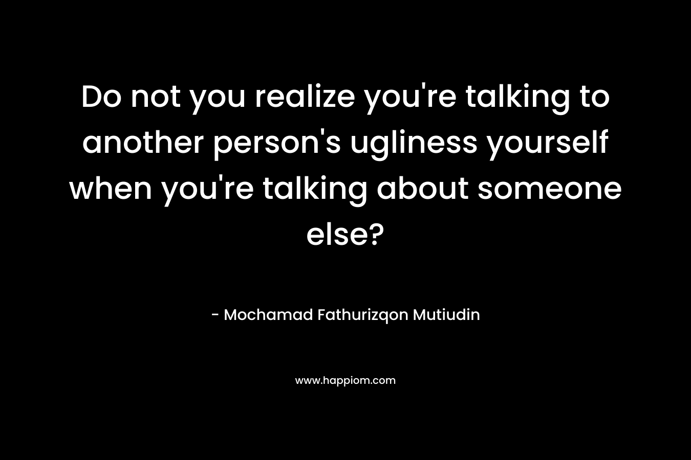 Do not you realize you're talking to another person's ugliness yourself when you're talking about someone else?