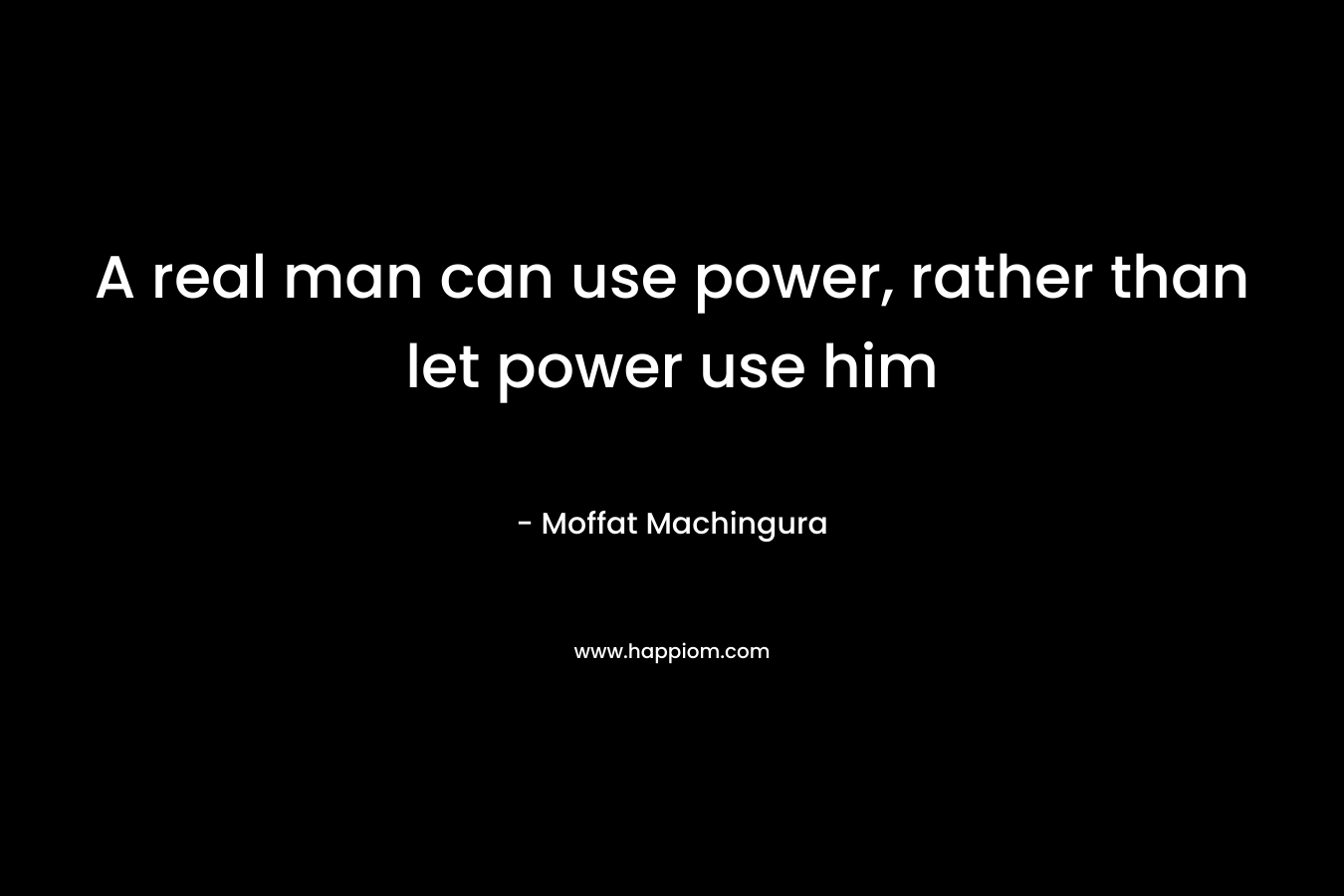 A real man can use power, rather than let power use him – Moffat Machingura