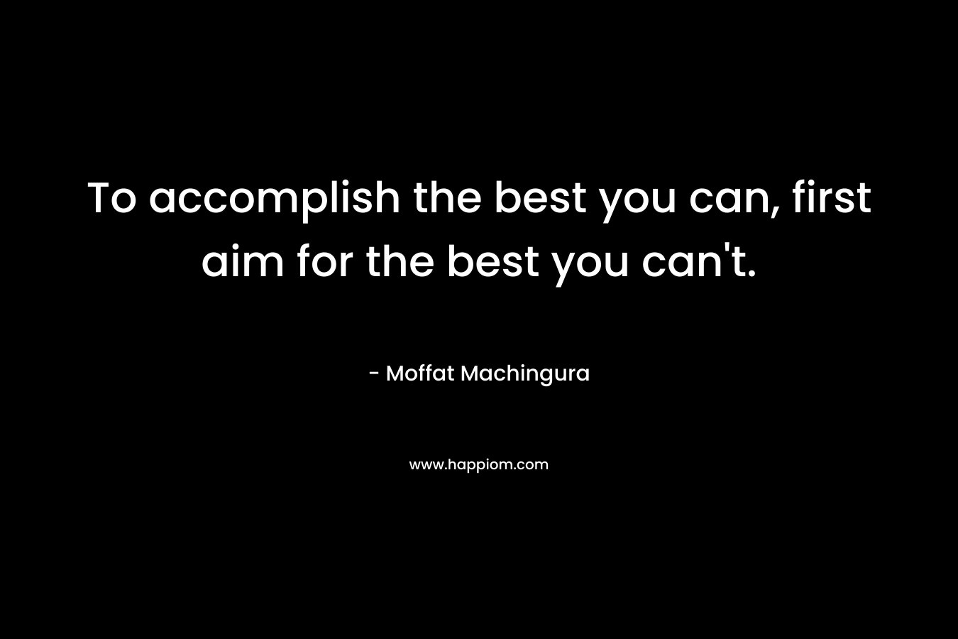 To accomplish the best you can, first aim for the best you can’t. – Moffat Machingura
