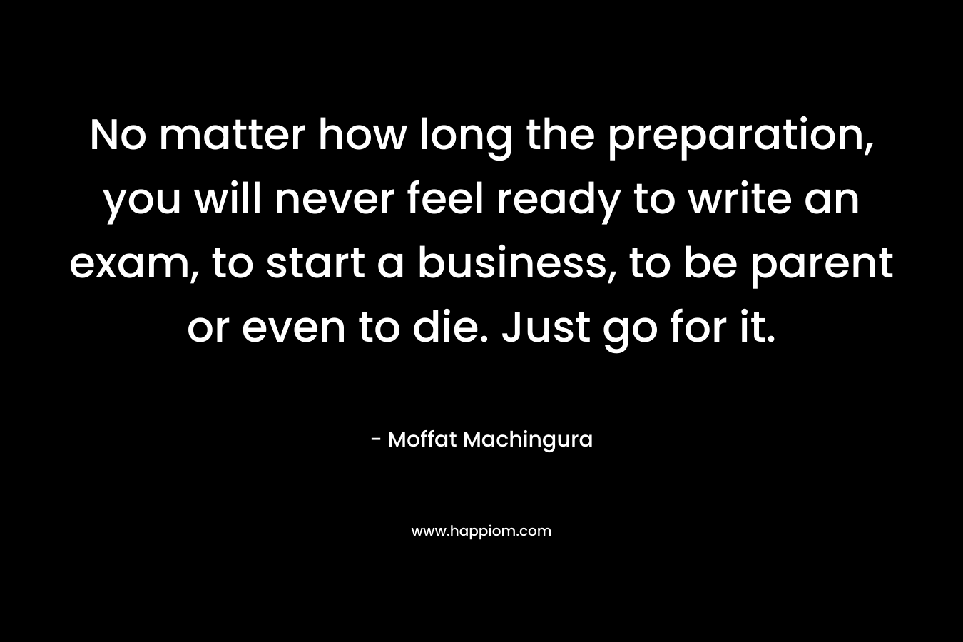 No matter how long the preparation, you will never feel ready to write an exam, to start a business, to be parent or even to die. Just go for it. – Moffat Machingura
