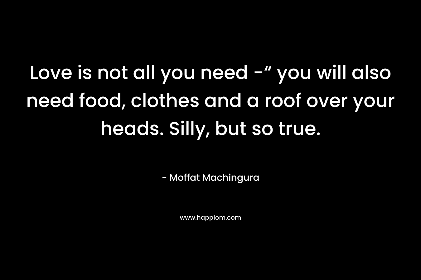 Love is not all you need -“ you will also need food, clothes and a roof over your heads. Silly, but so true.