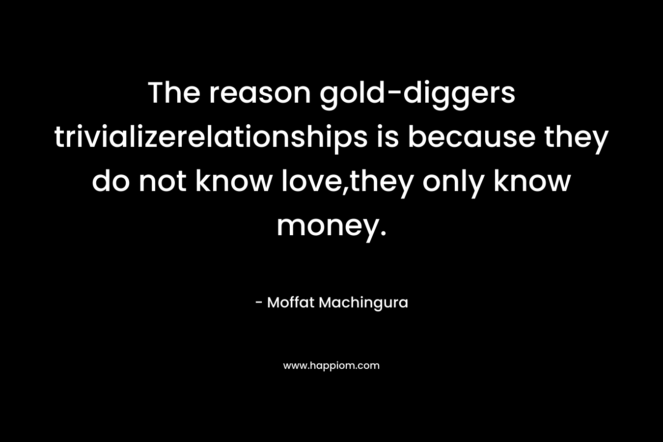 The reason gold-diggers trivializerelationships is because they do not know love,they only know money.