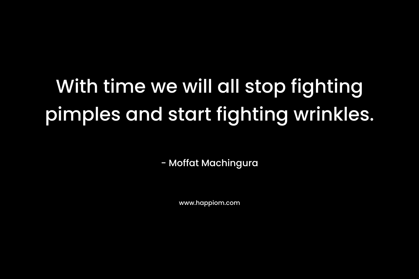With time we will all stop fighting pimples and start fighting wrinkles. – Moffat Machingura