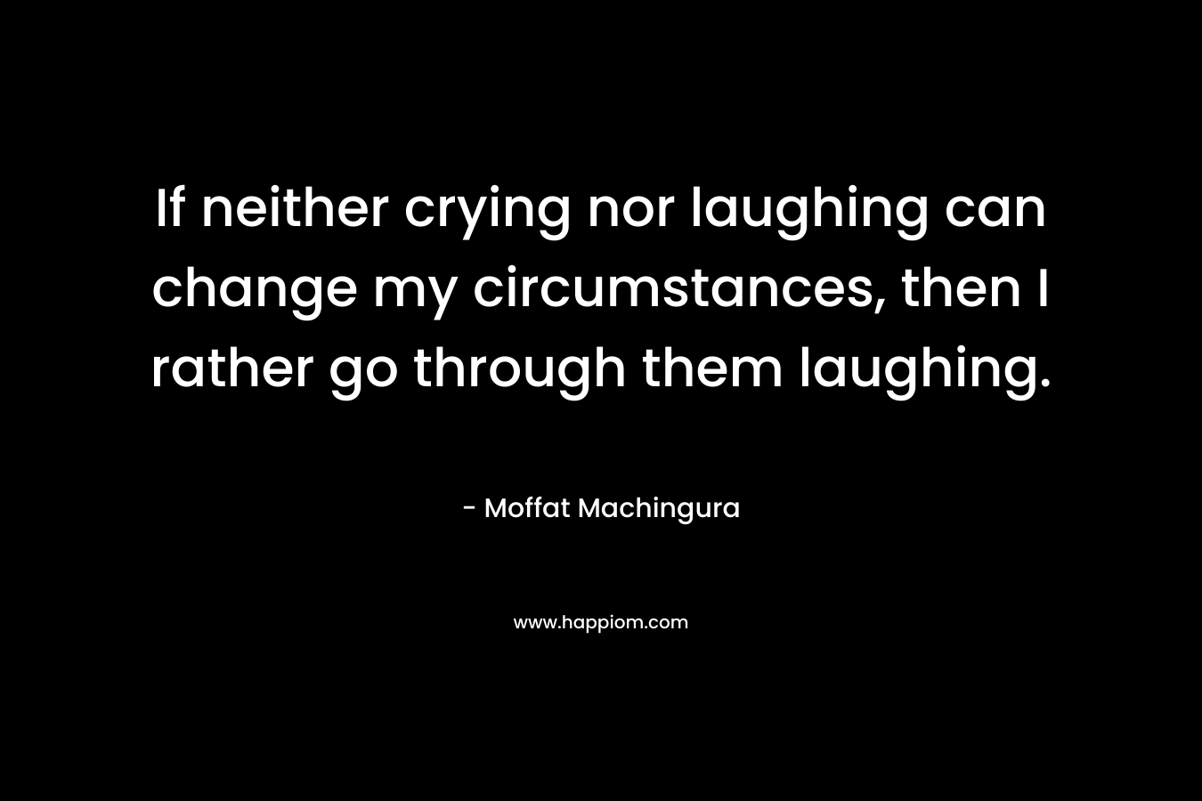 If neither crying nor laughing can change my circumstances, then I rather go through them laughing.