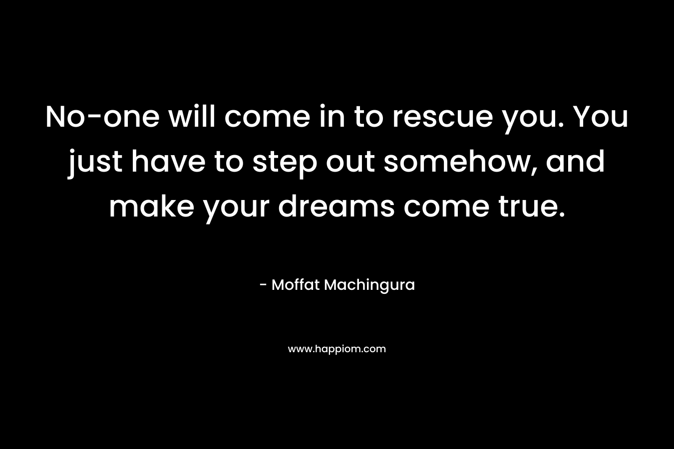 No-one will come in to rescue you. You just have to step out somehow, and make your dreams come true.