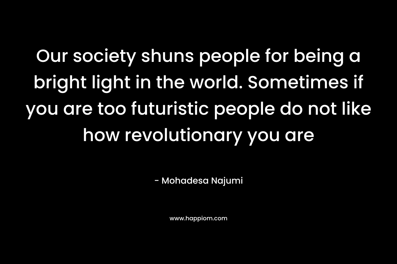 Our society shuns people for being a bright light in the world. Sometimes if you are too futuristic people do not like how revolutionary you are