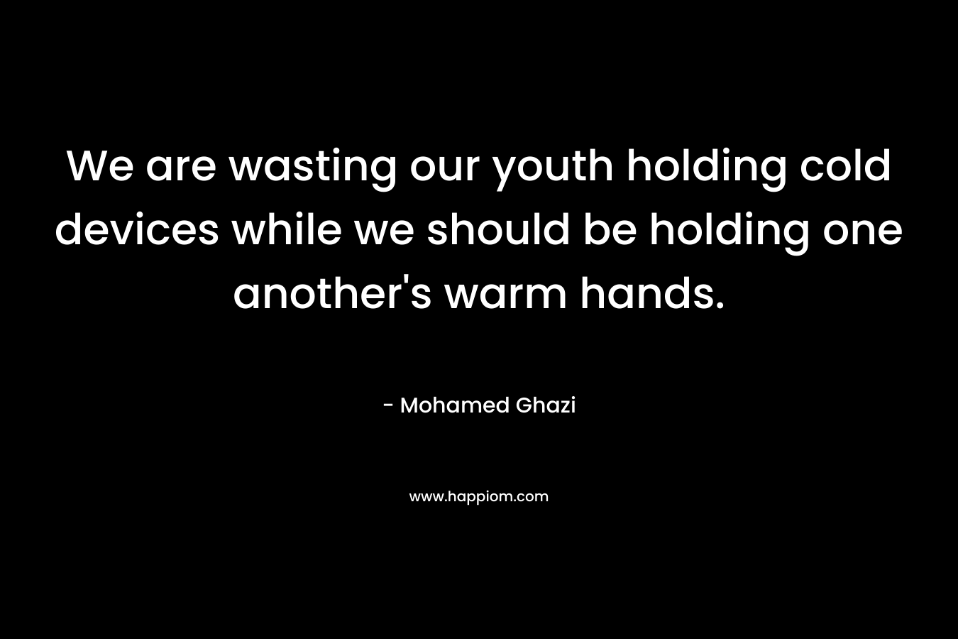 We are wasting our youth holding cold devices while we should be holding one another’s warm hands. – Mohamed Ghazi