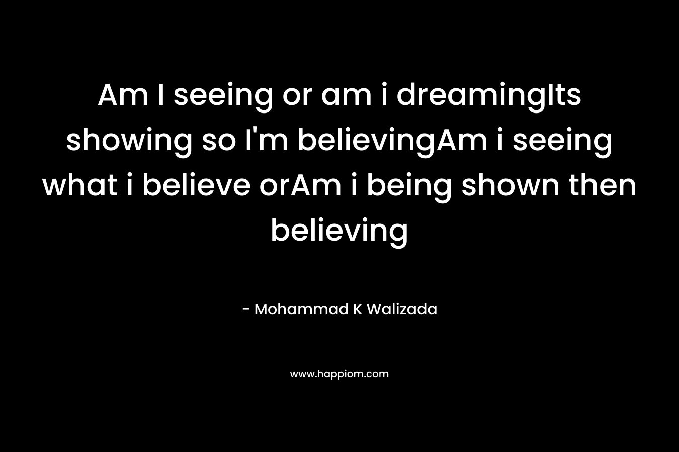 Am I seeing or am i dreamingIts showing so I’m believingAm i seeing what i believe orAm i being shown then believing – Mohammad K Walizada