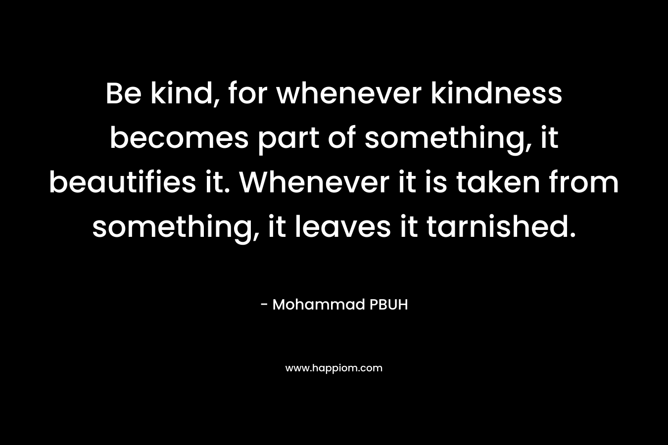 Be kind, for whenever kindness becomes part of something, it beautifies it. Whenever it is taken from something, it leaves it tarnished. – Mohammad PBUH