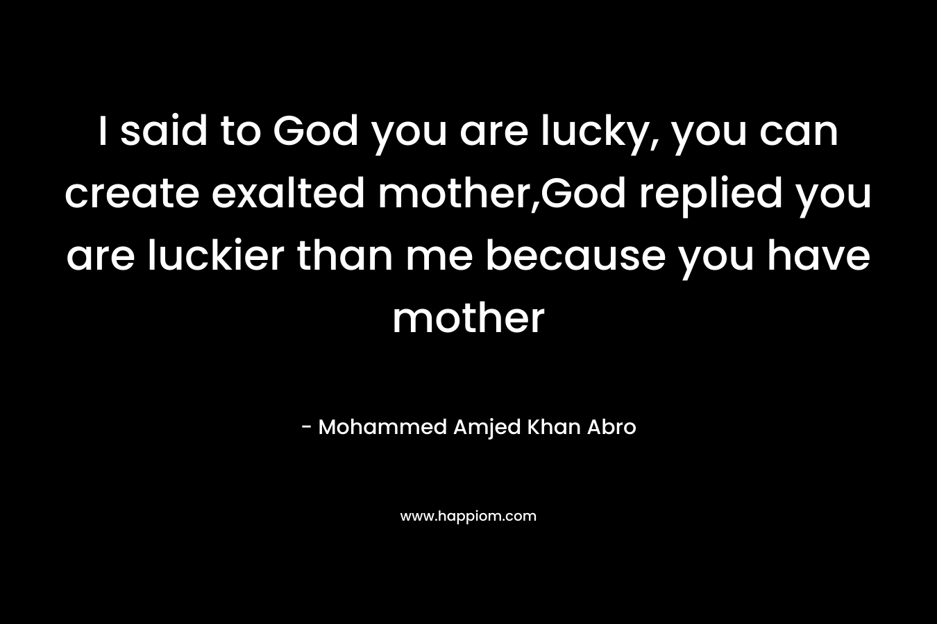 I said to God you are lucky, you can create exalted mother,God replied you are luckier than me because you have mother – Mohammed Amjed Khan Abro