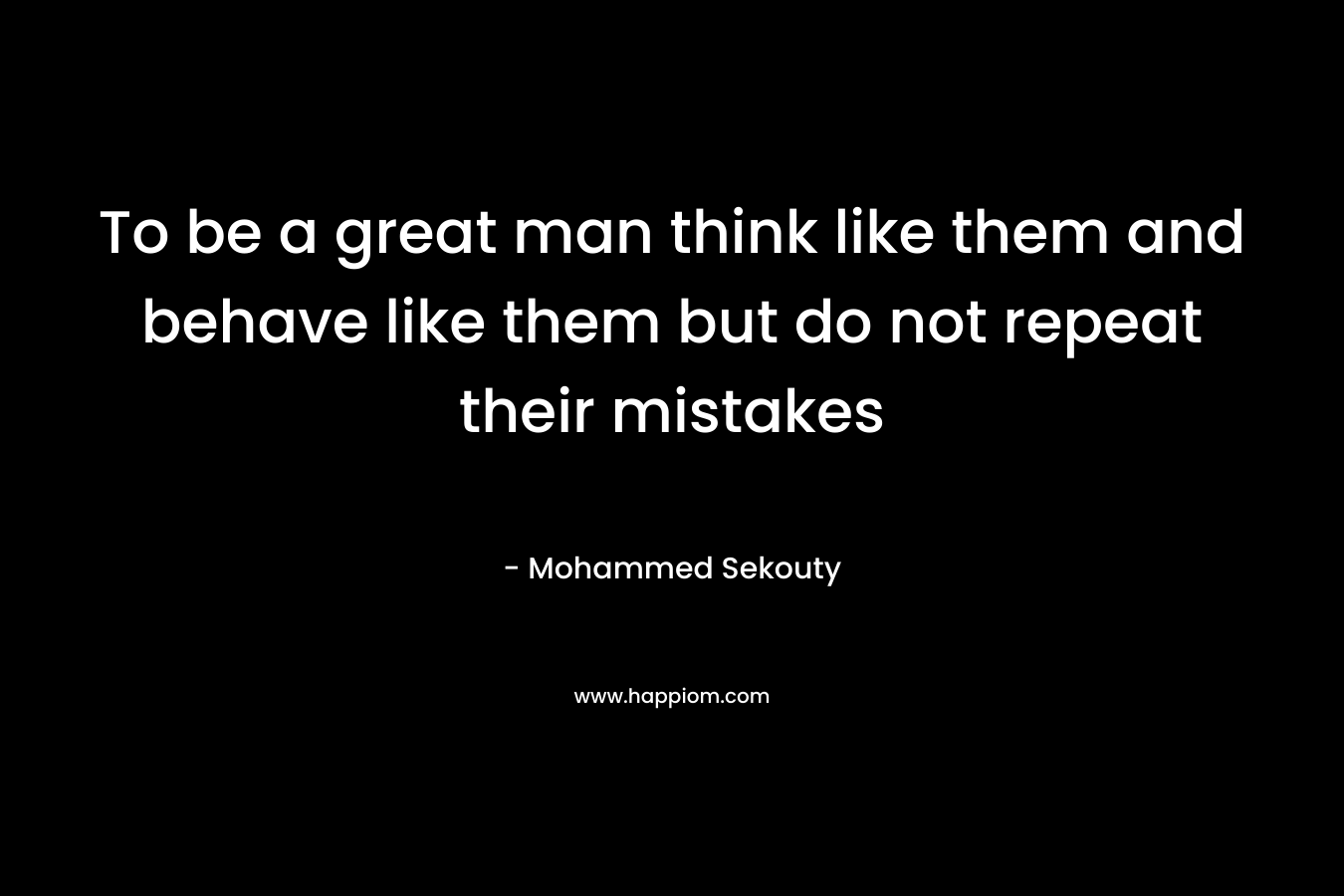 To be a great man think like them and behave like them but do not repeat their mistakes