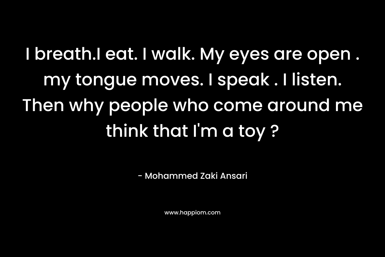 I breath.I eat. I walk. My eyes are open . my tongue moves. I speak . I listen. Then why people who come around me think that I'm a toy ?