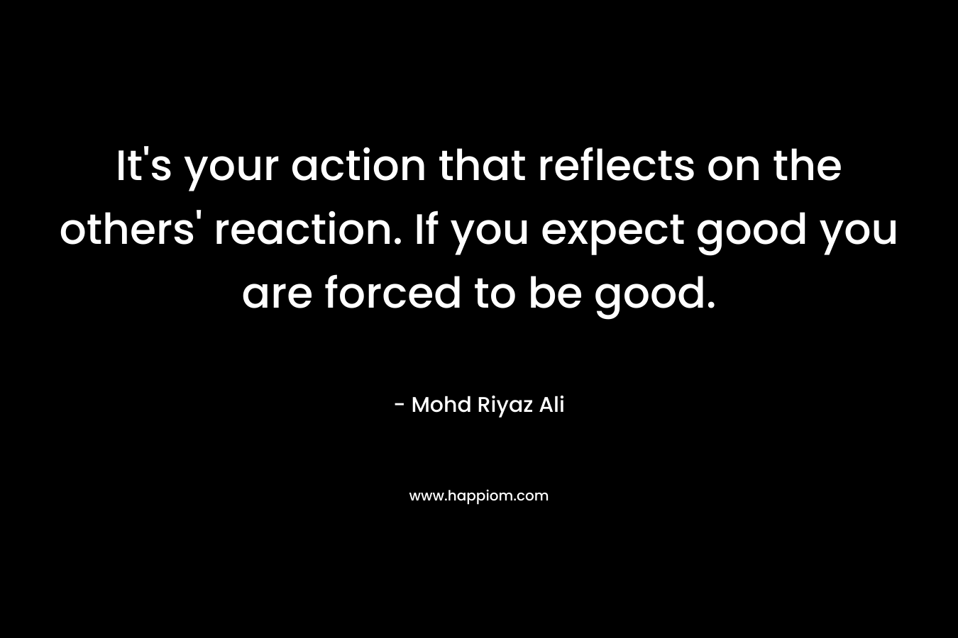 It’s your action that reflects on the others’ reaction. If you expect good you are forced to be good. – Mohd Riyaz Ali