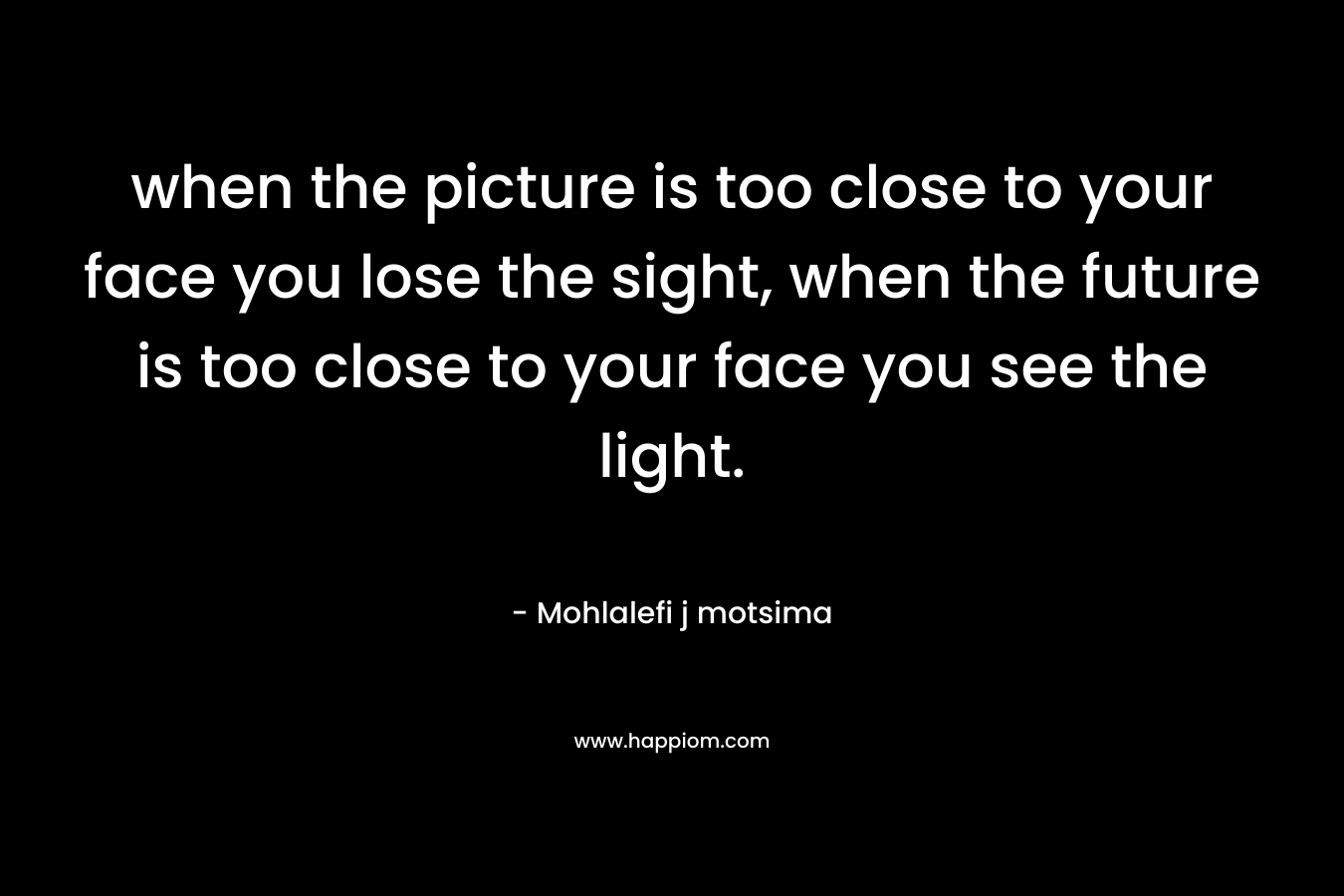 when the picture is too close to your face you lose the sight, when the future is too close to your face you see the light.