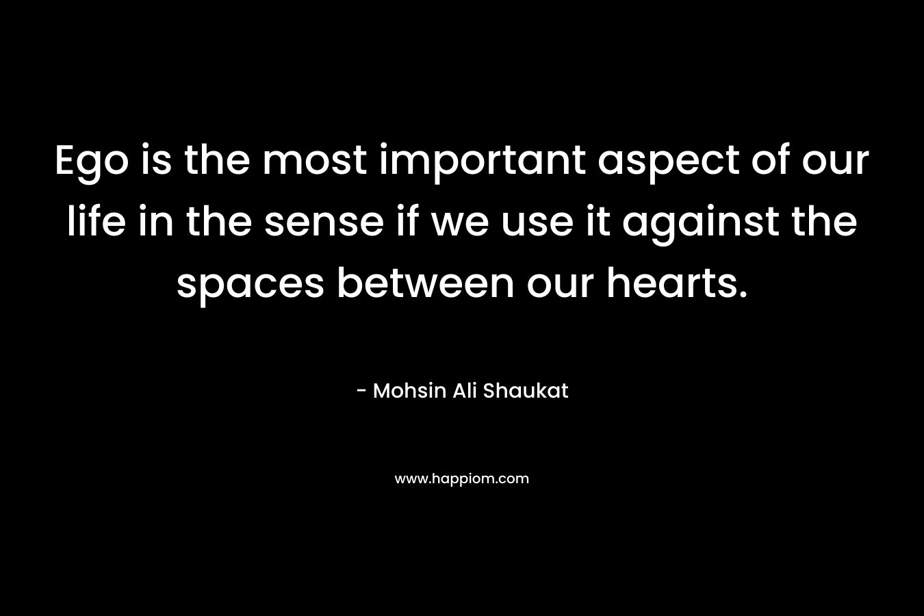 Ego is the most important aspect of our life in the sense if we use it against the spaces between our hearts. – Mohsin Ali Shaukat