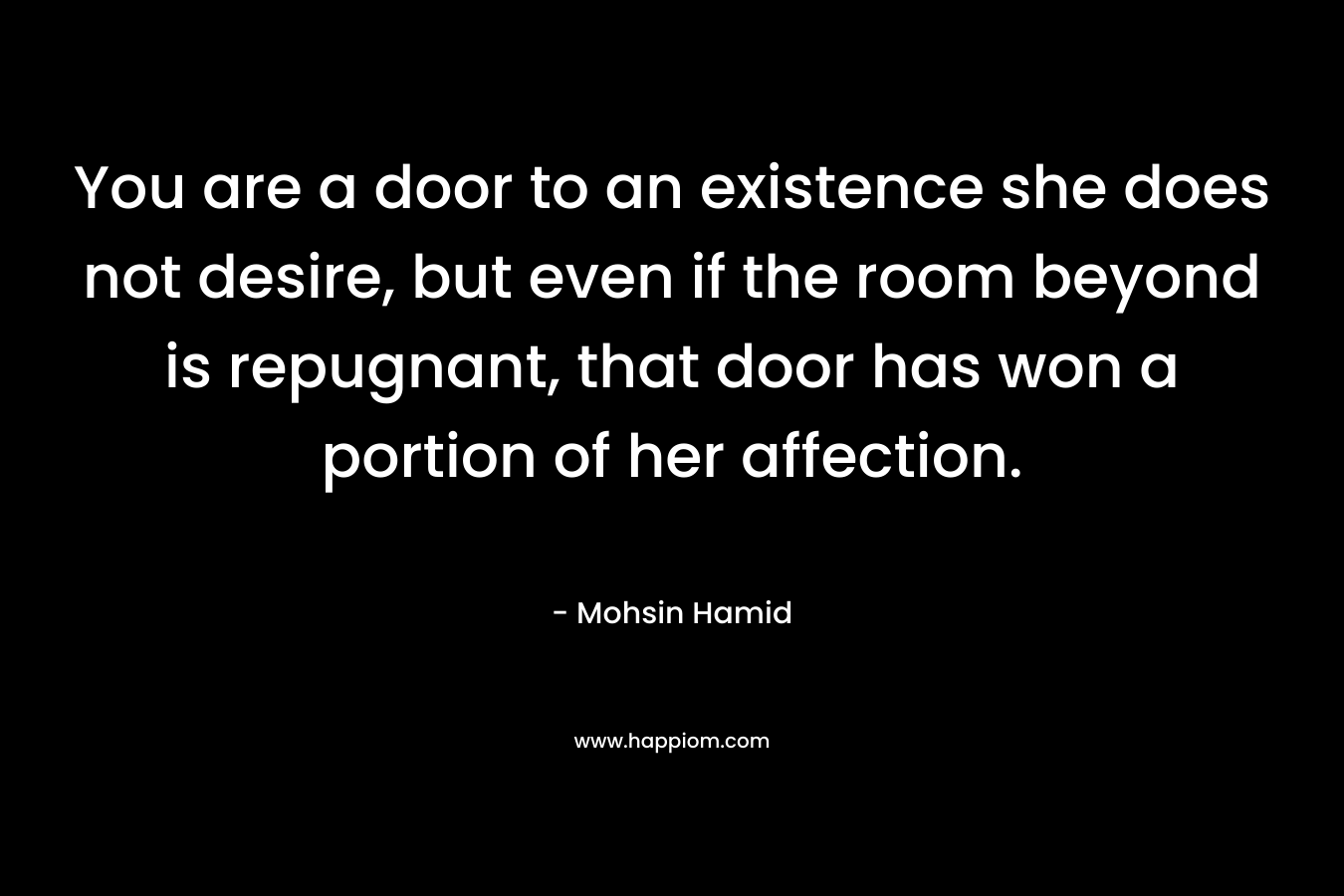 You are a door to an existence she does not desire, but even if the room beyond is repugnant, that door has won a portion of her affection. – Mohsin Hamid