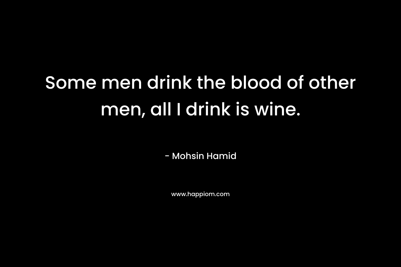 Some men drink the blood of other men, all I drink is wine. – Mohsin Hamid