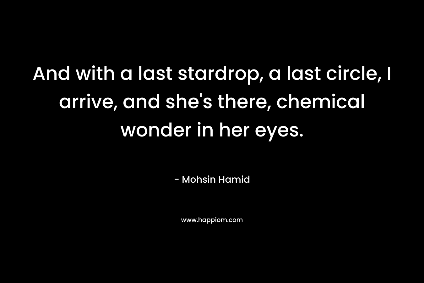 And with a last stardrop, a last circle, I arrive, and she’s there, chemical wonder in her eyes. – Mohsin Hamid